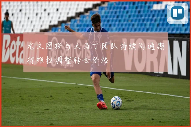尤文图斯与大马丁团队持续沟通期待维拉调整转会价格