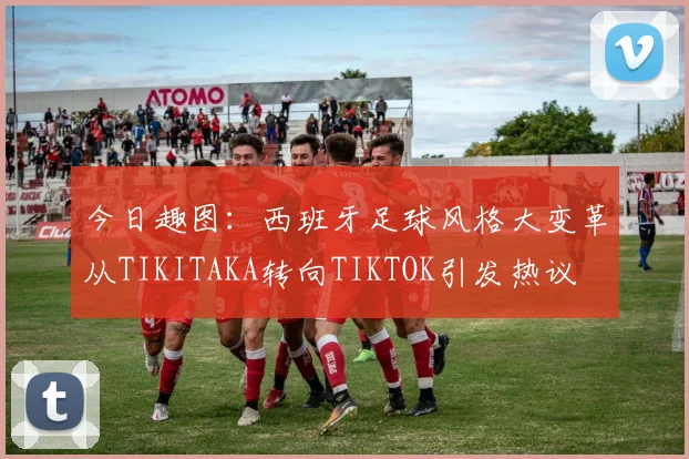 今日趣图：西班牙足球风格大变革从TIKITAKA转向TIKTOK引发热议