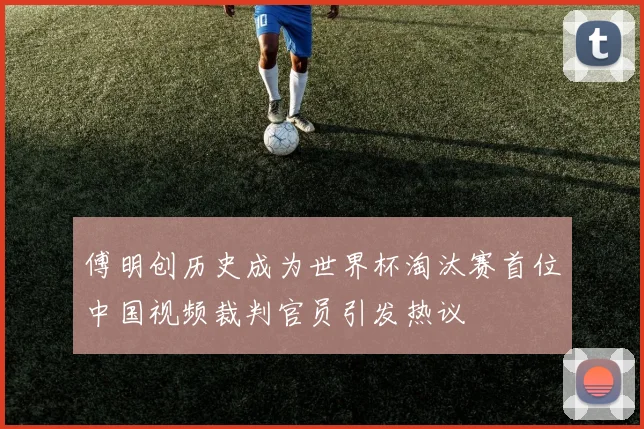 傅明创历史成为世界杯淘汰赛首位中国视频裁判官员引发热议