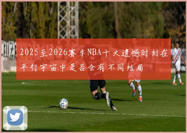 2025至2026赛季NBA十大遗憾时刻在平行宇宙中是否会有不同结局
