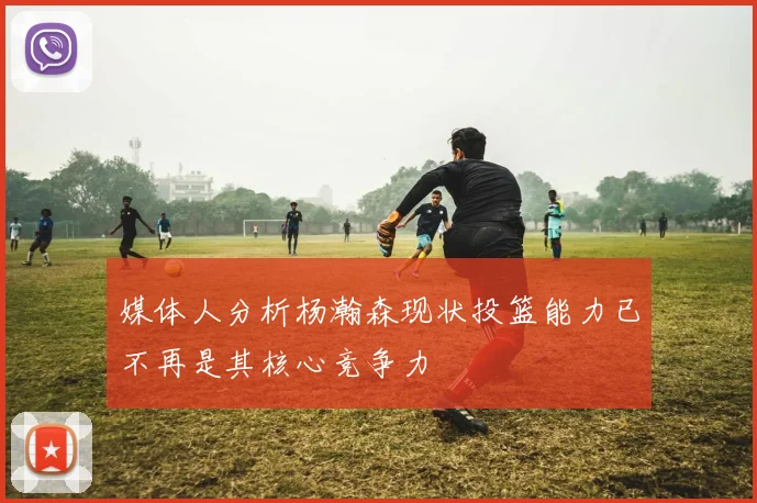 媒体人分析杨瀚森现状投篮能力已不再是其核心竞争力