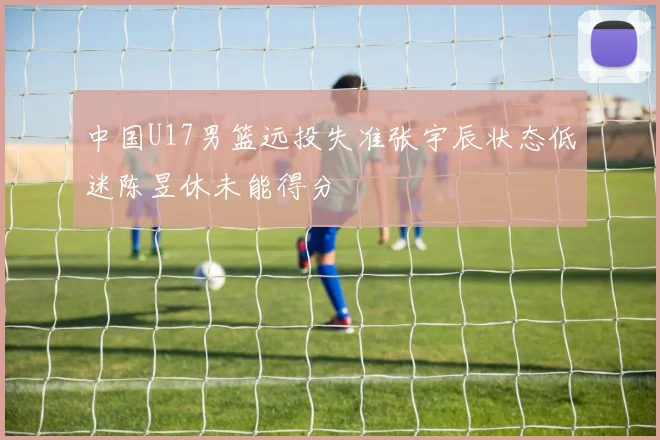中国U17男篮远投失准张宇辰状态低迷陈昱休未能得分