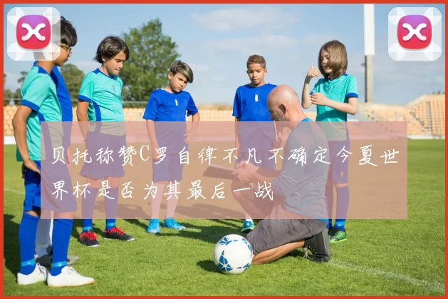 贝托称赞C罗自律不凡不确定今夏世界杯是否为其最后一战