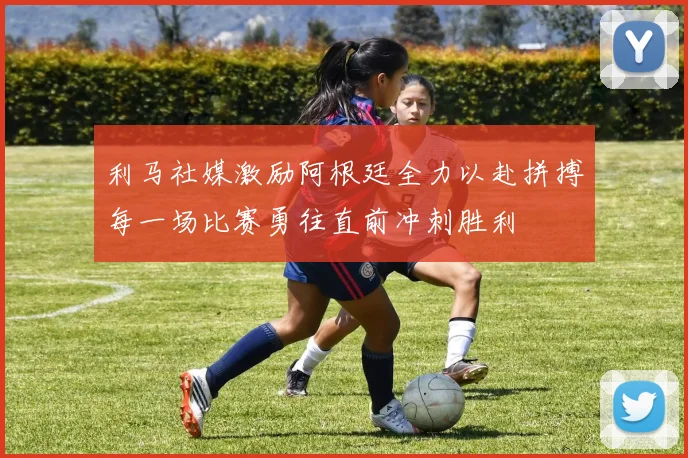 利马社媒激励阿根廷全力以赴拼搏每一场比赛勇往直前冲刺胜利