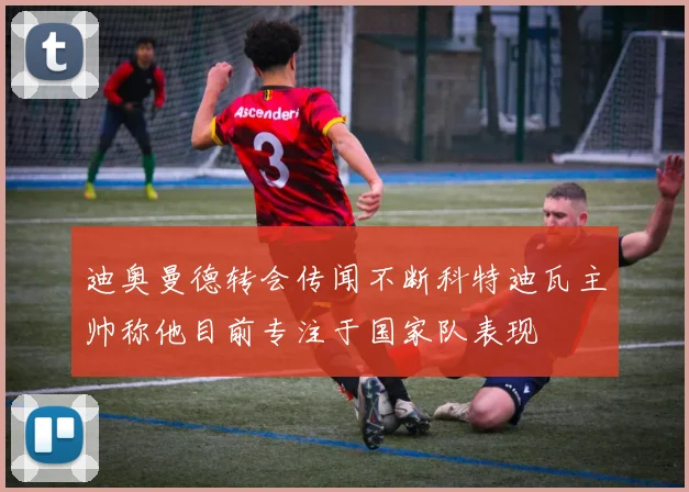 迪奥曼德转会传闻不断科特迪瓦主帅称他目前专注于国家队表现