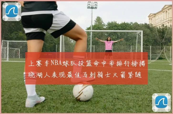 上赛季NBA球队投篮命中率排行榜揭晓湖人表现最佳马刺骑士火箭紧随其后