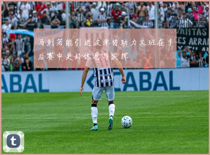 马刺若能引进波津将助力文班在季后赛中更好休息与发挥